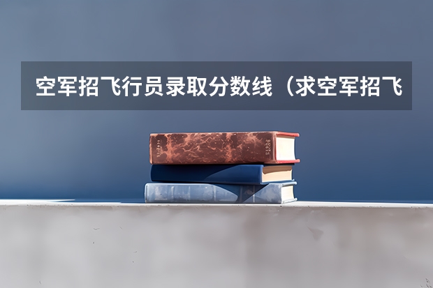空军招飞行员录取分数线（求空军招飞详细内容）