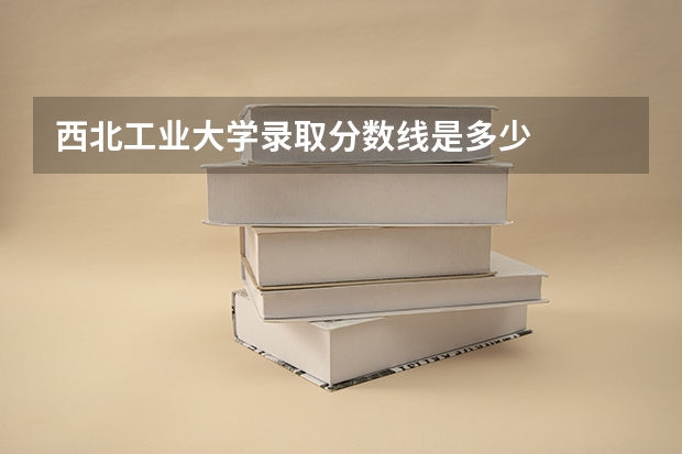 西北工业大学录取分数线是多少