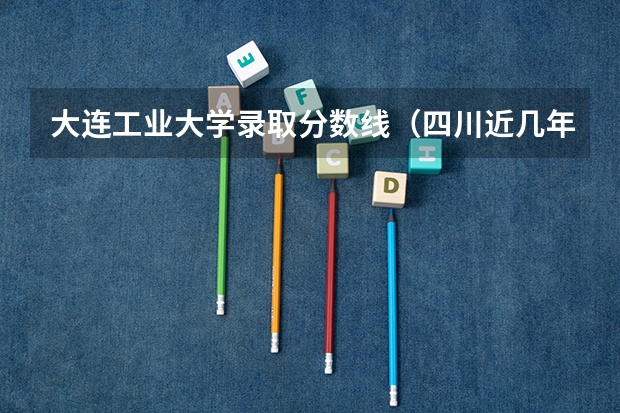 大连工业大学录取分数线（四川近几年高考分数线）