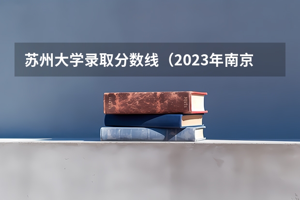 苏州大学录取分数线（2023年南京工业大学考研分数线）