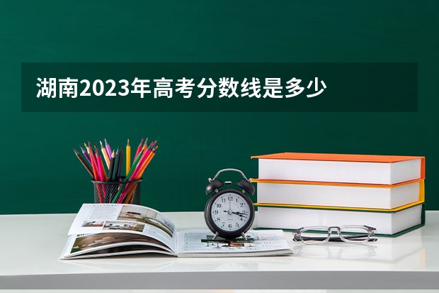 湖南2023年高考分数线是多少