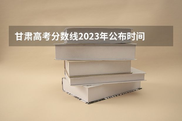 甘肃高考分数线2023年公布时间 甘肃高考志愿录取时间安排