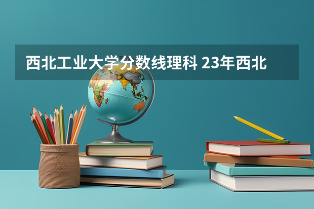 西北工业大学分数线理科 23年西北工业大学录取分数线