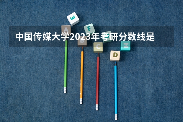 中国传媒大学2023年考研分数线是多少？