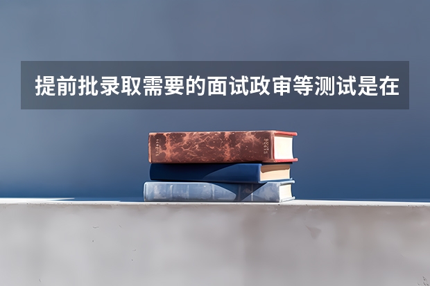 提前批录取需要的面试政审等测试是在报考前进行还是报考后进行？ 高考提前批体检时间？