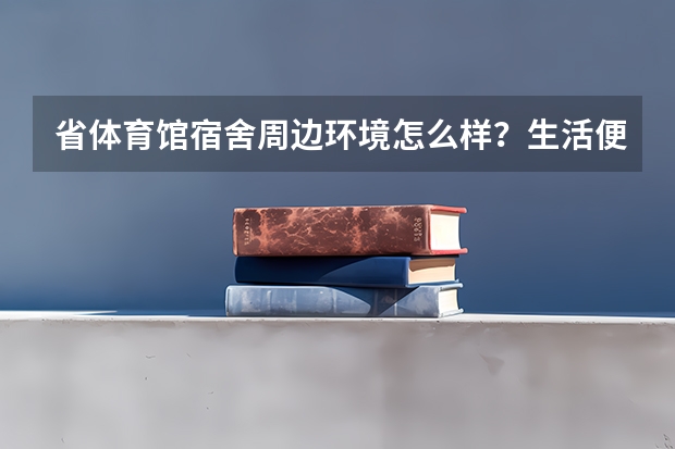 省体育馆宿舍周边环境怎么样?生活便利吗?
