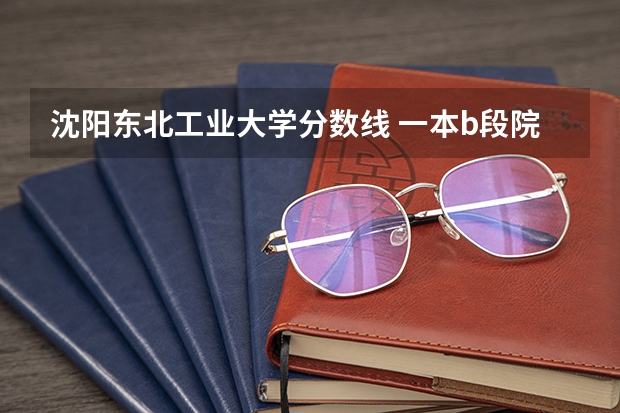 沈阳东北工业大学分数线 一本b段院校在辽宁的最低录取分数线