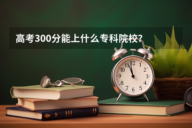 高考300分能上什么专科院校？