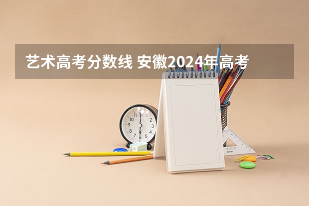 艺术高考分数线 安徽2024年高考艺术类录取分数线出炉 （物理+历史）