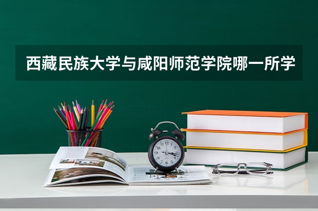 西藏民族大学与咸阳师范学院哪一所学校比较好（西藏民族大学考研调剂分数线）
