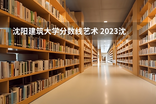 沈阳建筑大学分数线艺术 2023沈阳建筑大学分数线