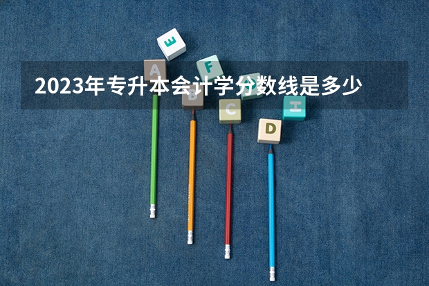 2023年专升本会计学分数线是多少？