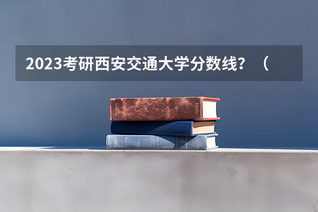 2023考研西安交通大学分数线？（西安交通大学考研分数线）
