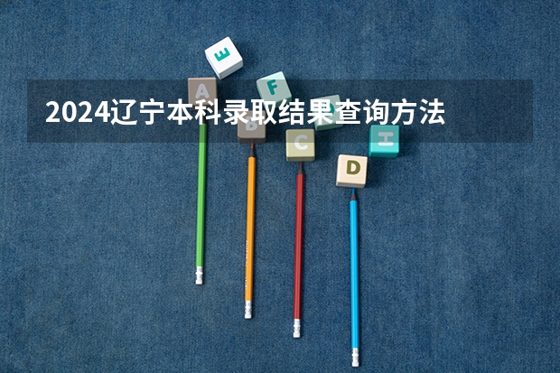 2024辽宁本科录取结果查询方法 什么时候结束录取