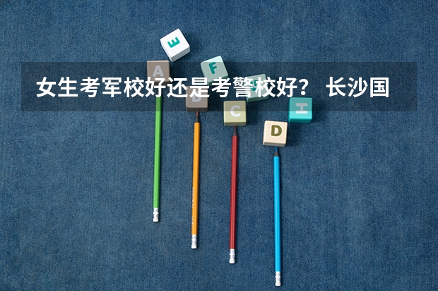 女生考军校好还是考警校好？ 长沙国防大学录取分数线